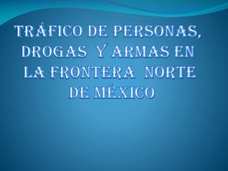 TRÁFICO DE PERSONAS, DROGAS Y ARMAS EN LA FRONTERA NORTE DE MÉXICO