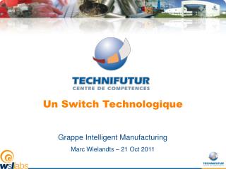 Un Switch Technologique Grappe Intelligent Manufacturing Marc Wielandts – 21 Oct 2011