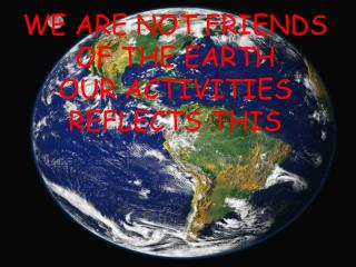 WE ARE NOT FRIENDS OF THE EARTH OUR ACTIVITIES REFLECTS THIS