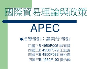 國際貿易理論與政策 APEC ● 指導老師：鐘美芳 老師 四國三 B 4950P005 李玉琪 四國三 B 4950P079 王淑盈 四國三 B 4950P082 黃怡嘉