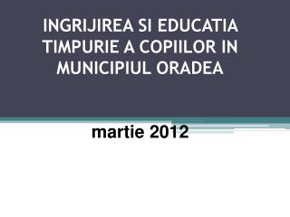 INGRIJIREA SI EDUCATIA TIMPURIE A COPIILOR IN MUNICIPIUL ORADEA martie 2012