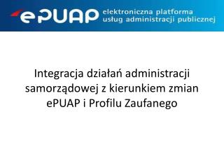 Integracja działań administracji samorządowej z kierunkiem zmian ePUAP i Profilu Zaufanego