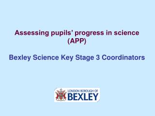Assessing pupils’ progress in science (APP) Bexley Science Key Stage 3 Coordinators