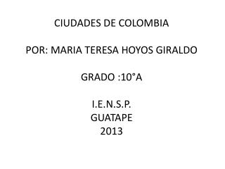 CIUDADES DE COLOMBIA POR: MARIA TERESA HOYOS GIRALDO GRADO :10°A I.E.N.S.P. GUATAPE 2013