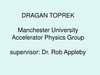 DRAGAN TOPREK Manchester University Accelerator Physics Group supervisor: Dr. Rob Appleby