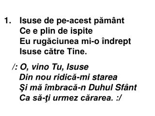 1.	 Isuse de pe-acest pământ Ce e plin de ispite Eu rugăciunea mi-o îndrept Isuse către Tine.