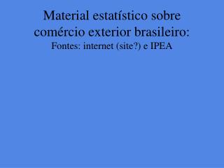 Material estatístico sobre comércio exterior brasileiro: Fontes: internet (site?) e IPEA