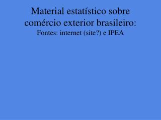 Material estatístico sobre comércio exterior brasileiro: Fontes: internet (site?) e IPEA