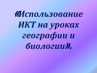 «Использование ИКТ на уроках географии и биологии».