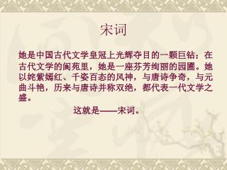 她是中国古代文学皇冠上光辉夺目的一颗巨钻；在古代文学的阆苑里，她是一座芬芳绚丽的园圃。她以姹紫嫣红、千姿百态的风神，与唐诗争奇，与元曲斗艳，历来与唐诗并称双绝，都代表一代文学之盛。