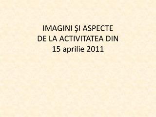 IMAGINI ŞI ASPECTE DE LA ACTIVITATEA DIN 15 aprilie 2011