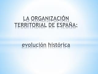 LA ORGANIZACIÓN TERRITORIAL DE ESPAÑA: evolución histórica