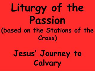 Liturgy of the Passion (based on the Stations of the Cross) Jesus’ Journey to Calvary