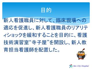 新人看護職員に対して、臨床現場への 適応を促進し、新人看護職員のリアリテ ィショックを緩和することを目的に、 看護 技術演習室“寺子屋”を開設し、新人教 育担当看護師を配置した。