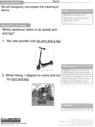 Which sentence refers to an actual arm and leg? My new scooter cost an arm and a leg .