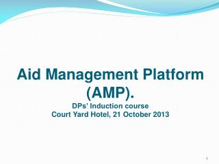 Aid Management Platform (AMP). DPs’ Induction course Court Yard Hotel, 21 October 2013