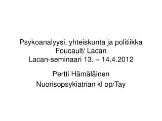 Psykoanalyysi, yhteiskunta ja politiikka Foucault/ Lacan Lacan-seminaari 13. – 14.4.2012