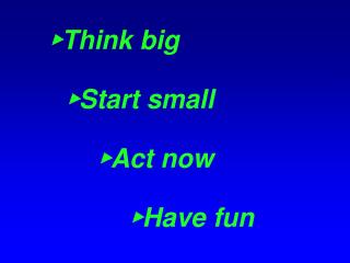 ► Think big ► Start small ► Act now ► Have fun