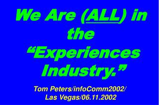 We Are ( ALL ) in the “Experiences Industry.” Tom Peters/infoComm2002/ Las Vegas/06.11.2002