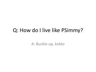 Q: How do I live like PSimmy ?