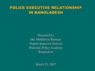 POLICE EXECUTIVE RELATIONSHIP IN BANGLADESH Presented by Md. Mokhlesur Rahman