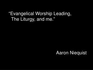 “ Evangelical Worship Leading, The Liturgy, and me. ” Aaron Niequist
