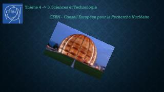 Thème 4 -&gt; 3. Sciences et Technologie 			CERN - Conseil Européen pour la Recherche Nucléaire
