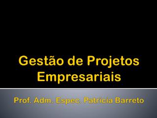 Gestão de Projetos Empresariais Prof. Adm. Espec. Patrícia Barreto