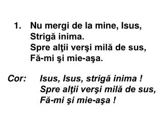 1.	 Nu mergi de la mine, Isus, Strigă inima. Spre alţii verşi milă de sus, Fă-mi şi mie-aşa.