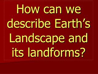 How can we describe Earth ’ s Landscape and its landforms?