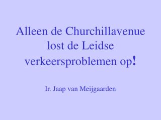 Alleen de Churchillavenue lost de Leidse verkeersproblemen op ! Ir. Jaap van Meijgaarden