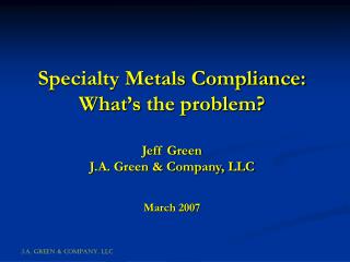 Specialty Metals Compliance: What’s the problem? Jeff Green J.A. Green &amp; Company, LLC March 2007