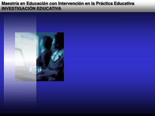 Maestría en Educación con Intervención en la Práctica Educativa INVESTIGACIÓN EDUCATIVA