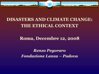 DISASTERS AND CLIMATE CHANGE: THE ETHICAL CONTEXT Roma, Decembre 12, 2008 Renzo Pegoraro