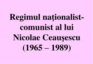Regimul na ţ ionalist-comunist al lui Nicolae Ceau ş escu (1965 – 1989)