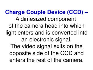Charge Couple Device (CCD) – A dimesized component of the camera head into which