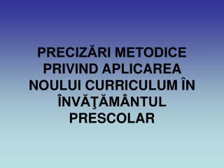 PRECIZĂRI METODICE PRIVIND APLICAREA NOULUI CURRICULUM ÎN ÎNVĂŢĂMÂNTUL PRESCOLAR