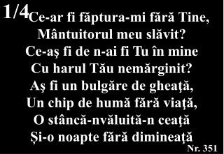 Ce-ar fi făptura-mi fără Tine, Mântuitorul meu slăvit? Ce-aş fi de n-ai fi Tu în mine