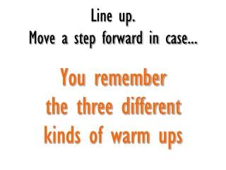 Line up. Move a step forward in case... You remember the three different kinds of warm ups