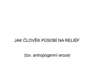 JAK ČLOVĚK PŮSOBÍ NA RELIÉF