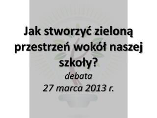 Jak stworzyć zieloną przestrzeń wokół naszej szkoły? debata 27 marca 2013 r.