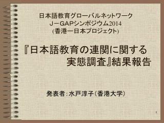 日本語教育グローバルネットワーク Ｊ－ＧＡＰシンポジウム 2014 ( 香港ー日本プロジェクト ) 『 日本語教育の連関に関する 　　　　　　　実態調査 』 結果報告