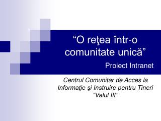 “ O re ţea într-o comunitate unică” Proiect Intranet