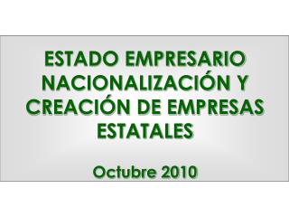 ESTADO EMPRESARIO NACIONALIZACIÓN Y CREACIÓN DE EMPRESAS ESTATALES Octubre 2010