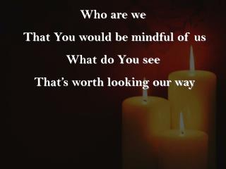 Who are we That You would be mindful of us What do You see That’s worth looking our way