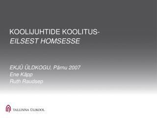 KOOLIJUHTIDE KOOLITUS- EILSEST HOMSESSE EKJÜ ÜLDKOGU, Pärnu 2007 Ene Käpp Ruth Raudsep