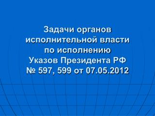 Задачи органов исполнительной власти по исполнению Указов Президента РФ № 597, 599 от 07.05.2012