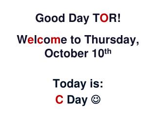 Good Day T O R! W e l c o m e to Thursday, October 10 th Today is: C Day 