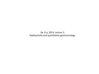 Ge 11a, 2014, Lecture 3 Radioactivity and quantitative geochronology