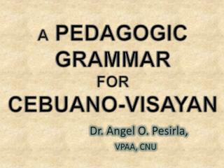 A PEDAGOGIC GRAMMAR FOR CEBUANO-VISAYAN Dr . Angel O. Pesirla , VPAA , CNU